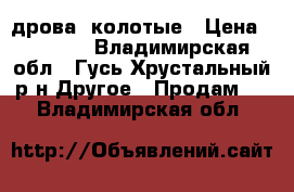 дрова  колотые › Цена ­ 2 500 - Владимирская обл., Гусь-Хрустальный р-н Другое » Продам   . Владимирская обл.